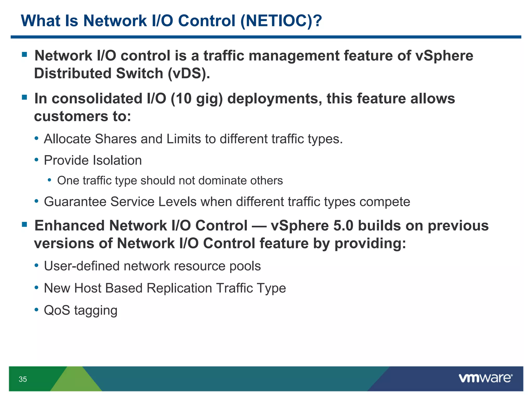 What Is Network I/O Control (NETIOC)?

  Network I/O control is a traffic management feature of vSphere
     Distributed Switch (vDS).
  In consolidated I/O (10 gig) deployments, this feature allows
     customers to:
     •  Allocate Shares and Limits to different traffic types.
     •  Provide Isolation
       •  One traffic type should not dominate others
     •  Guarantee Service Levels when different traffic types compete
  Enhanced Network I/O Control — vSphere 5.0 builds on previous
     versions of Network I/O Control feature by providing:
     •  User-defined network resource pools
     •  New Host Based Replication Traffic Type
     •  QoS tagging



35
 