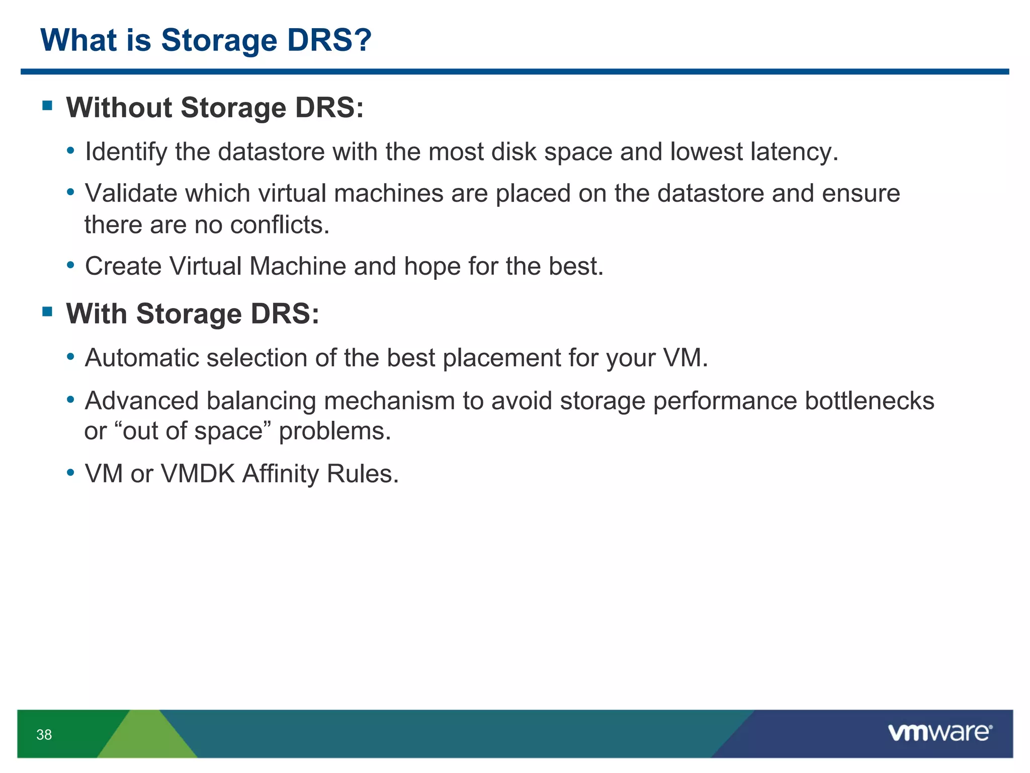 What is Storage DRS?

  Without Storage DRS:
     •  Identify the datastore with the most disk space and lowest latency.
     •  Validate which virtual machines are placed on the datastore and ensure
      there are no conflicts.
     •  Create Virtual Machine and hope for the best.
  With Storage DRS:
     •  Automatic selection of the best placement for your VM.
     •  Advanced balancing mechanism to avoid storage performance bottlenecks
      or “out of space” problems.
     •  VM or VMDK Affinity Rules.




38
 