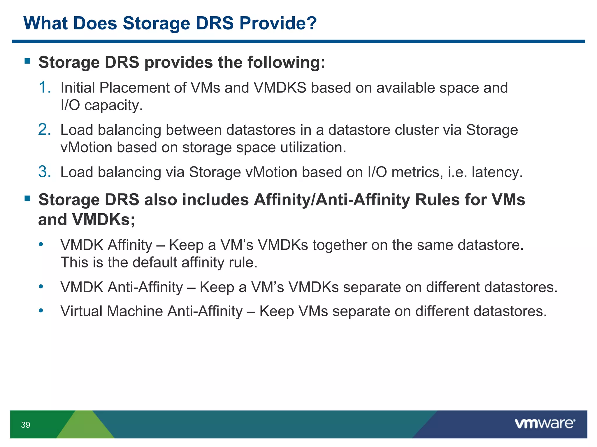 What Does Storage DRS Provide?

  Storage DRS provides the following:
     1.  Initial Placement of VMs and VMDKS based on available space and
        I/O capacity.
     2.  Load balancing between datastores in a datastore cluster via Storage
        vMotion based on storage space utilization.
     3.  Load balancing via Storage vMotion based on I/O metrics, i.e. latency.
  Storage DRS also includes Affinity/Anti-Affinity Rules for VMs
     and VMDKs;
     •  VMDK Affinity – Keep a VM’s VMDKs together on the same datastore.
        This is the default affinity rule.
     •  VMDK Anti-Affinity – Keep a VM’s VMDKs separate on different datastores.
     •  Virtual Machine Anti-Affinity – Keep VMs separate on different datastores.




39
 