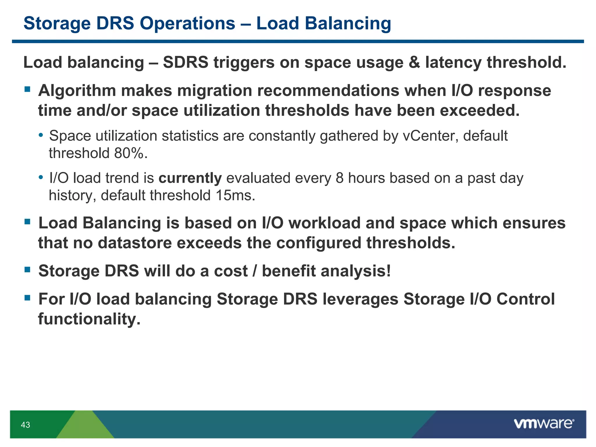 Storage DRS Operations – Load Balancing

Load balancing – SDRS triggers on space usage & latency threshold.
  Algorithm makes migration recommendations when I/O response
     time and/or space utilization thresholds have been exceeded.
     •  Space utilization statistics are constantly gathered by vCenter, default
      threshold 80%.
     •  I/O load trend is currently evaluated every 8 hours based on a past day
      history, default threshold 15ms.
  Load Balancing is based on I/O workload and space which ensures
     that no datastore exceeds the configured thresholds.
  Storage DRS will do a cost / benefit analysis!
  For I/O load balancing Storage DRS leverages Storage I/O Control
     functionality.




43
 