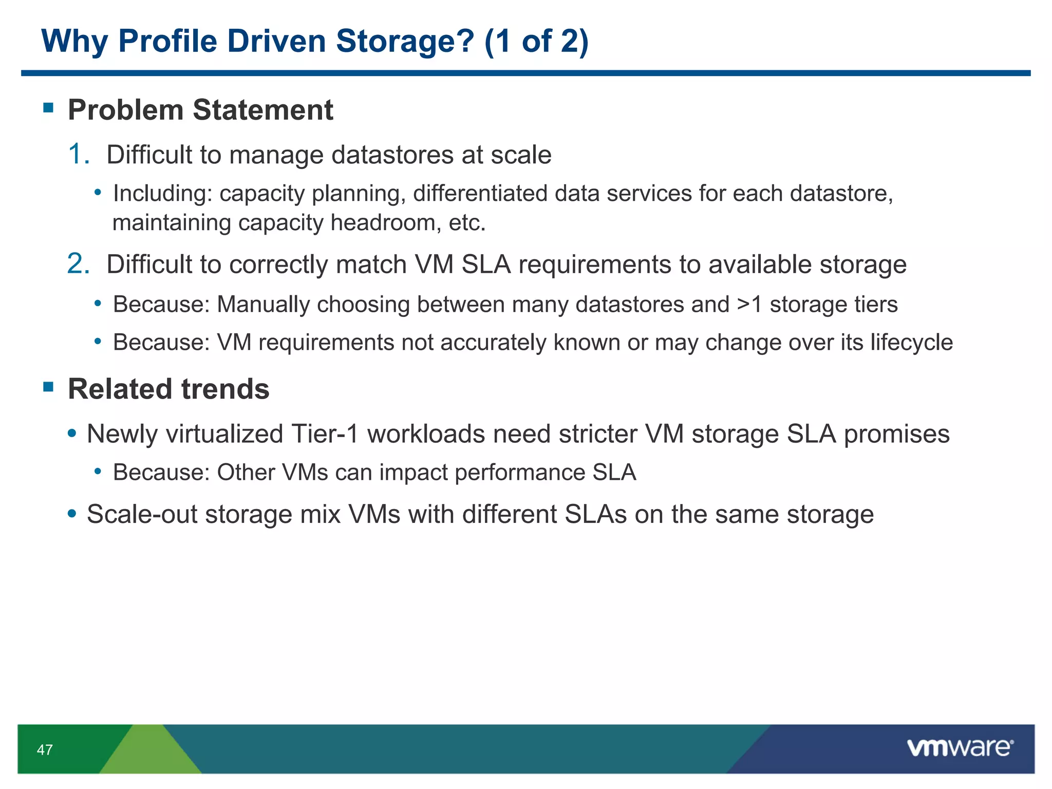 Why Profile Driven Storage? (1 of 2)

  Problem Statement
     1.  Difficult to manage datastores at scale
       •  Including: capacity planning, differentiated data services for each datastore,
         maintaining capacity headroom, etc.
     2.  Difficult to correctly match VM SLA requirements to available storage
       •  Because: Manually choosing between many datastores and >1 storage tiers
       •  Because: VM requirements not accurately known or may change over its lifecycle
  Related trends
     •  Newly virtualized Tier-1 workloads need stricter VM storage SLA promises
       •  Because: Other VMs can impact performance SLA
     •  Scale-out storage mix VMs with different SLAs on the same storage




47
 