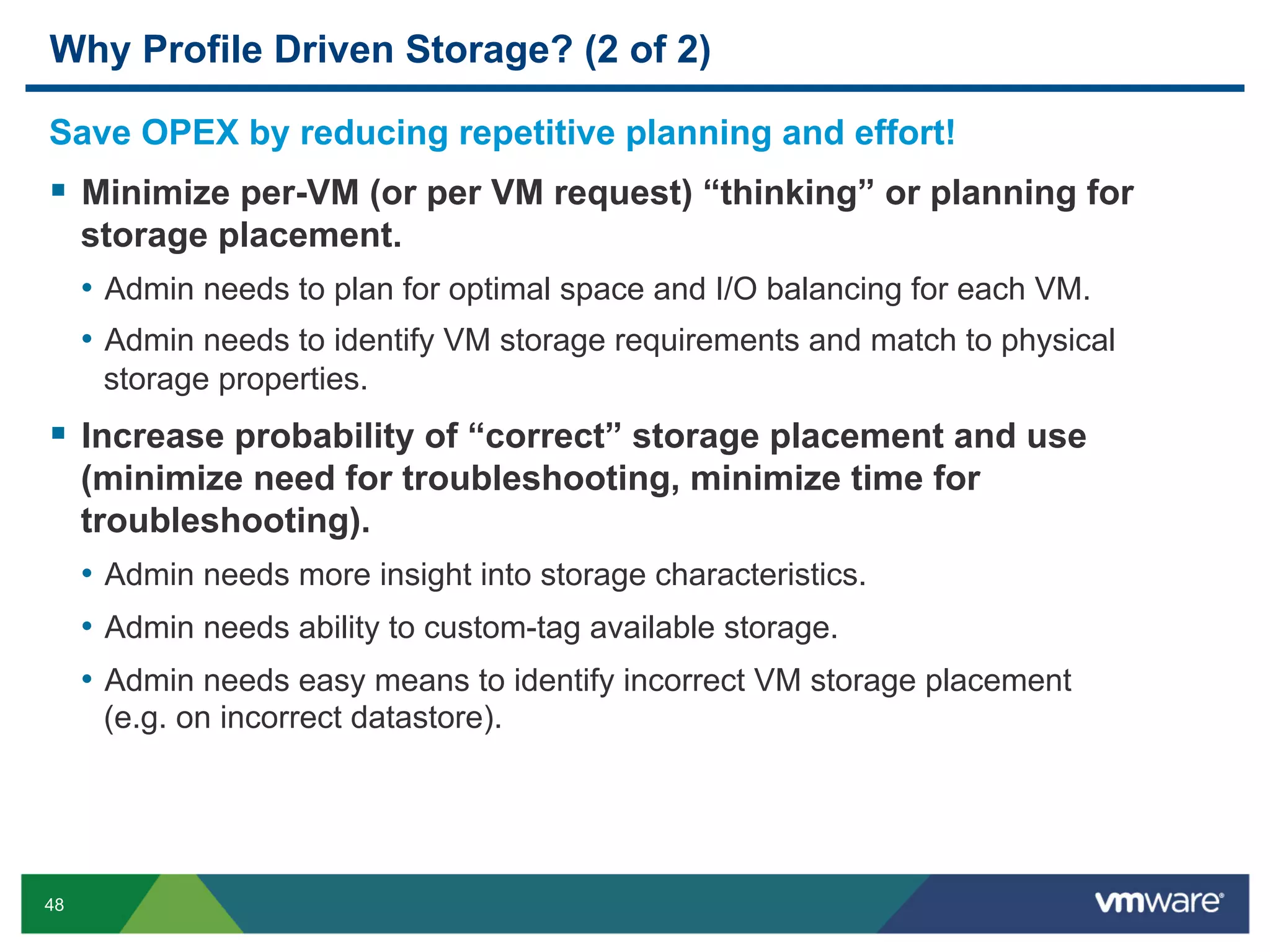 Why Profile Driven Storage? (2 of 2)

Save OPEX by reducing repetitive planning and effort!
  Minimize per-VM (or per VM request) “thinking” or planning for
     storage placement.
     •  Admin needs to plan for optimal space and I/O balancing for each VM.
     •  Admin needs to identify VM storage requirements and match to physical
      storage properties.
  Increase probability of “correct” storage placement and use
     (minimize need for troubleshooting, minimize time for
     troubleshooting).
     •  Admin needs more insight into storage characteristics.
     •  Admin needs ability to custom-tag available storage.
     •  Admin needs easy means to identify incorrect VM storage placement
      (e.g. on incorrect datastore).




48
 