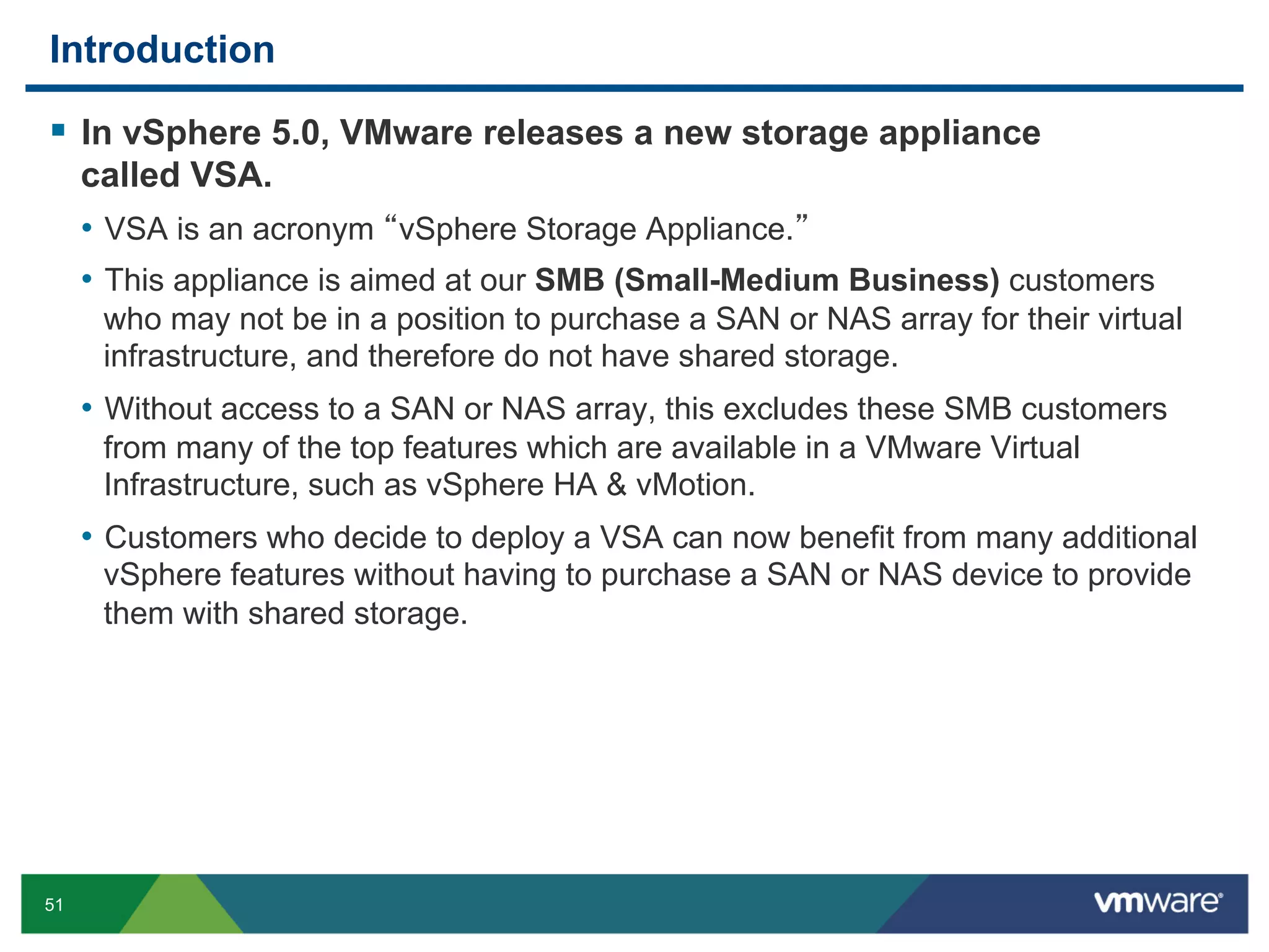 Introduction

  In vSphere 5.0, VMware releases a new storage appliance
     called VSA.
     •  VSA is an acronym vSphere Storage Appliance.
     •  This appliance is aimed at our SMB (Small-Medium Business) customers
      who may not be in a position to purchase a SAN or NAS array for their virtual
      infrastructure, and therefore do not have shared storage.
     •  Without access to a SAN or NAS array, this excludes these SMB customers
      from many of the top features which are available in a VMware Virtual
      Infrastructure, such as vSphere HA & vMotion.
     •  Customers who decide to deploy a VSA can now benefit from many additional
      vSphere features without having to purchase a SAN or NAS device to provide
      them with shared storage.




51
 