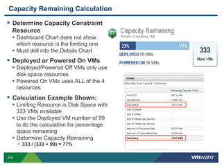 Capacity Remaining Calculation

  Determine Capacity Constraint
  Resource
  •  Dashboard Chart does not show
     which resource is the limiting one
  •  Must drill into the Details Chart
  Deployed or Powered On VMs
  •  Deployed/Powered Off VMs only use
     disk space resources
  •  Powered On VMs uses ALL of the 4
     resources
  Calculation Example Shown:
  •  Limiting Resource is Disk Space with
     333 VMs available
  •  Use the Deployed VM number of 99
     to do the calculation for percentage
     space remaining
  •  Determine Capacity Remaining
      •  333 / (333 + 99) = 77%

108
 
