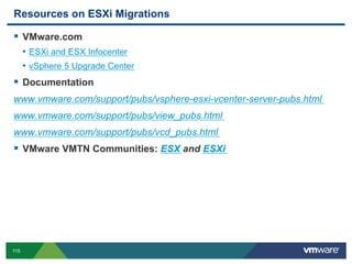 Resources on ESXi Migrations

  VMware.com
      •  ESXi and ESX Infocenter
      •  vSphere 5 Upgrade Center
  Documentation
www.vmware.com/support/pubs/vsphere-esxi-vcenter-server-pubs.html
www.vmware.com/support/pubs/view_pubs.html
www.vmware.com/support/pubs/vcd_pubs.html
  VMware VMTN Communities: ESX and ESXi




115
 
