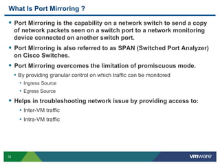 What Is Port Mirroring ?

  Port Mirroring is the capability on a network switch to send a copy
     of network packets seen on a switch port to a network monitoring
     device connected on another switch port.
  Port Mirroring is also referred to as SPAN (Switched Port Analyzer)
     on Cisco Switches.
  Port Mirroring overcomes the limitation of promiscuous mode.
     •  By providing granular control on which traffic can be monitored
       •  Ingress Source
       •  Egress Source
  Helps in troubleshooting network issue by providing access to:
       •  Inter-VM traffic
       •  Intra-VM traffic




32
 