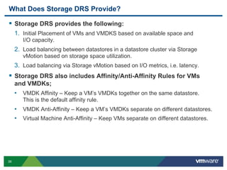 What Does Storage DRS Provide?

  Storage DRS provides the following:
     1.  Initial Placement of VMs and VMDKS based on available space and
        I/O capacity.
     2.  Load balancing between datastores in a datastore cluster via Storage
        vMotion based on storage space utilization.
     3.  Load balancing via Storage vMotion based on I/O metrics, i.e. latency.
  Storage DRS also includes Affinity/Anti-Affinity Rules for VMs
     and VMDKs;
     •  VMDK Affinity – Keep a VM’s VMDKs together on the same datastore.
        This is the default affinity rule.
     •  VMDK Anti-Affinity – Keep a VM’s VMDKs separate on different datastores.
     •  Virtual Machine Anti-Affinity – Keep VMs separate on different datastores.




39
 