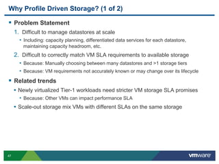 Why Profile Driven Storage? (1 of 2)

  Problem Statement
     1.  Difficult to manage datastores at scale
       •  Including: capacity planning, differentiated data services for each datastore,
         maintaining capacity headroom, etc.
     2.  Difficult to correctly match VM SLA requirements to available storage
       •  Because: Manually choosing between many datastores and >1 storage tiers
       •  Because: VM requirements not accurately known or may change over its lifecycle
  Related trends
     •  Newly virtualized Tier-1 workloads need stricter VM storage SLA promises
       •  Because: Other VMs can impact performance SLA
     •  Scale-out storage mix VMs with different SLAs on the same storage




47
 