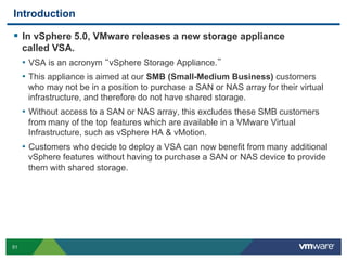 Introduction

  In vSphere 5.0, VMware releases a new storage appliance
     called VSA.
     •  VSA is an acronym vSphere Storage Appliance.
     •  This appliance is aimed at our SMB (Small-Medium Business) customers
      who may not be in a position to purchase a SAN or NAS array for their virtual
      infrastructure, and therefore do not have shared storage.
     •  Without access to a SAN or NAS array, this excludes these SMB customers
      from many of the top features which are available in a VMware Virtual
      Infrastructure, such as vSphere HA & vMotion.
     •  Customers who decide to deploy a VSA can now benefit from many additional
      vSphere features without having to purchase a SAN or NAS device to provide
      them with shared storage.




51
 