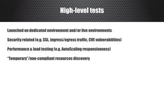 High-level tests
Launched on dedicated environment and/or live environments
Security related (e.g. SSL, ingress/egress traffic, CVE vulnerabilities)
Performance & load testing (e.g. AutoScaling responsiveness)
“Temporary”/non-compliant resources discovery
 