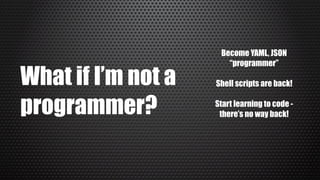 What if I’m not a
programmer?
Become YAML, JSON
“programmer”
Shell scripts are back!
Start learning to code -
there’s no way back!
 