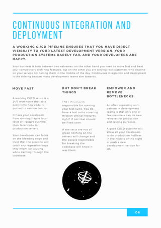 06
Continuous Integration and
Deployment
Your business is torn between two extremes: on the other hand you need to move fast and beat
your competitors with new features, but on the other you are serving real customers who depend
on your service not failing them in the middle of the day. Continuous integration and deployment
is the shining beacon many development teams aim towards.
The I in CI/CD is
responsible for running
your test suite. You do
have a test suite covering
mission critical features,
right? If not that should
be fixed soon.
If the tests are not all
green nothing on the
servers will change and
the people responsible
for breaking the
codebase will know it
was them.
A WORKING CI/CD PIPELINE ENSURES THAT YOU HAVE DIRECT
VISIBILITY TO YOUR LATEST DEVELOPMENT VERSION, YOUR
PRODUCTION SYSTEMS RARELY FAIL AND YOUR DEVELOPERS ARE
HAPPY.
BUT DON’T BREAK
THINGS
MOVE FAST EMPOWER AND
REMOVE
BOTTLENECKS
An often repeating anti-
pattern in development
teams is that only one or
few members can do new
releases for production
and testing purposes.
A good CI/CD pipeline will
allow all your developers
to do production hotfixes
in the middle of the night
or push a new
development version for
QA.
A working CI/CD setup is a
24/7 workhorse that acts
every time new code is
pushed to version control.
It frees your developers
from running fragile local
tests or (*gasp*) pushing
their local code to
production servers.
Your developers can focus
on the bleeding edge and
trust that the pipeline will
catch any regression bugs
they might be causing
while dashing through the
codebase.
 