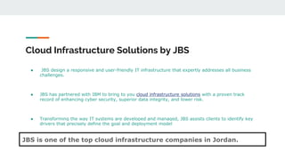 Cloud Infrastructure Solutions by JBS
● JBS design a responsive and user-friendly IT infrastructure that expertly addresses all business
challenges.
● JBS has partnered with IBM to bring to you cloud infrastructure solutions with a proven track
record of enhancing cyber security, superior data integrity, and lower risk.
● Transforming the way IT systems are developed and managed, JBS assists clients to identify key
drivers that precisely define the goal and deployment model
JBS is one of the top cloud infrastructure companies in Jordan.
 