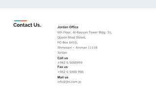 Jordan Office
6th Floor, Al-Rayyan Tower Bldg. 31,
Queen Aliaa Street,
PO Box 6410,
Shmesani – Amman 11118
Jordan
Call us
+962 6 5000999
Fax us
+962 6 5000 990
Mail us
info@jbs.com.jo
Contact Us.
 