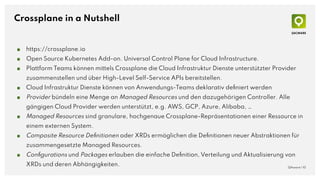 Crossplane in a Nutshell
■ https://crossplane.io
■ Open Source Kubernetes Add-on. Universal Control Plane for Cloud Infrastructure.
■ Plattform Teams können mittels Crossplane die Cloud Infrastruktur Dienste unterstützter Provider
zusammenstellen und über High-Level Self-Service APIs bereitstellen.
■ Cloud Infrastruktur Dienste können von Anwendungs-Teams deklarativ deﬁniert werden
■ Provider bündeln eine Menge an Managed Resources und den dazugehörigen Controller. Alle
gängigen Cloud Provider werden unterstützt, e.g. AWS, GCP, Azure, Alibaba, …
■ Managed Resources sind granulare, hochgenaue Crossplane-Repräsentationen einer Ressource in
einem externen System.
■ Composite Resource Deﬁnitionen oder XRDs ermöglichen die Deﬁnitionen neuer Abstraktionen für
zusammengesetzte Managed Resources.
■ Conﬁgurations und Packages erlauben die einfache Deﬁnition, Verteilung und Aktualisierung von
XRDs und deren Abhängigkeiten. QAware | 10
 