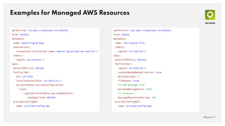 Examples for Managed AWS Resources
QAware | 11
apiVersion: sqs.aws.crossplane.io/v1beta1
kind: Queue
metadata:
name: test-queue.fifo
labels:
region: eu-central-1
spec:
deletionPolicy: Delete
forProvider:
region: eu-central-1
contentBasedDeduplication: true
delaySeconds: 3
fifoQueue: true
# 2 KB message size
maximumMessageSize: 2048
# 5 minutes
messageRetentionPeriod: 300
providerConfigRef:
name: providerconfig-aws
apiVersion: s3.aws.crossplane.io/v1beta1
kind: Bucket
metadata:
name: mastering-gitops
annotations:
crossplane.io/external-name: mastering-gitops-eu-central-1
labels:
region: eu-central-1
spec:
deletionPolicy: Delete
forProvider:
acl: private
locationConstraint: eu-central-1
serverSideEncryptionConfiguration:
rules:
- applyServerSideEncryptionByDefault:
sseAlgorithm: AES256
providerConfigRef:
name: providerconfig-aws
 
