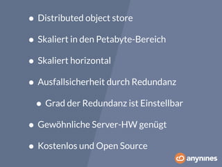 • Distributed object store 
• Skaliert in den Petabyte-Bereich 
• Skaliert horizontal 
• Ausfallsicherheit durch Redundanz 
• Grad der Redundanz ist Einstellbar 
• Gewöhnliche Server-HW genügt 
• Kostenlos und Open Source 
 