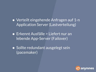 • Verteilt eingehende Anfragen auf 1-n 
Application Server (Lastverteilung) 
• Erkennt Ausfälle > Liefert nur an 
lebende App-Server (Failover) 
• Sollte redundant ausgelegt sein 
(pacemaker) 
 