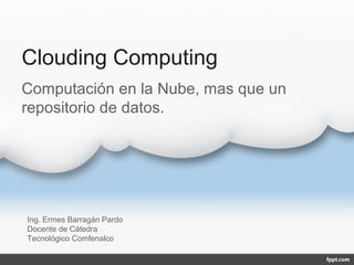 Clouding Computing
Computación en la Nube, mas que un
repositorio de datos.




Ing. Ermes Barragán Pardo
Docente de Cátedra
Tecnológico Comfenalco
 