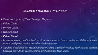 7.CLOUD STORAGE CONTINUED…
There are 3 types of Cloud Storage. They are:
o Public Cloud.
o Private Cloud.
o Hybrid Cloud.
Public Cloud:
• In simple terms, public cloud services are characterized as being available to clients
from a third party service provider via the Internet.
• A public cloud does not mean that a user’s data is publicly visible; public cloud vendors
typically provide an access control mechanism for their users.
 