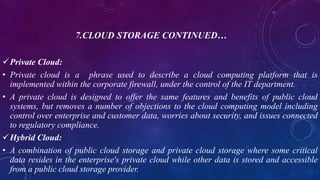 7.CLOUD STORAGE CONTINUED…
Private Cloud:
• Private cloud is a phrase used to describe a cloud computing platform that is
implemented within the corporate firewall, under the control of the IT department.
• A private cloud is designed to offer the same features and benefits of public cloud
systems, but removes a number of objections to the cloud computing model including
control over enterprise and customer data, worries about security, and issues connected
to regulatory compliance.
Hybrid Cloud:
• A combination of public cloud storage and private cloud storage where some critical
data resides in the enterprise's private cloud while other data is stored and accessible
from a public cloud storage provider.
 
