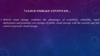 7.CLOUD STORAGE CONTINUED…
• Hybrid cloud storage combines the advantages of scalability, reliability, rapid
deployment and potential cost savings of public cloud storage with the security and full
control of private cloud storage.
 