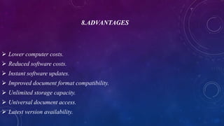 8.ADVANTAGES
 Lower computer costs.
 Reduced software costs.
 Instant software updates.
 Improved document format compatibility.
 Unlimited storage capacity.
 Universal document access.
 Latest version availability.
 