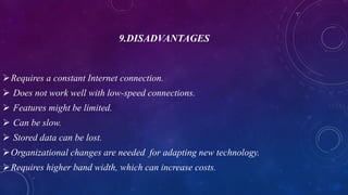 9.DISADVANTAGES
Requires a constant Internet connection.
 Does not work well with low-speed connections.
 Features might be limited.
 Can be slow.
 Stored data can be lost.
Organizational changes are needed for adapting new technology.
Requires higher band width, which can increase costs.
 