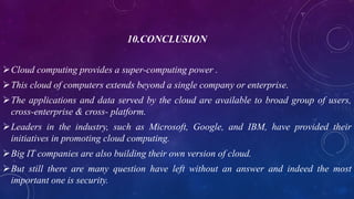 10.CONCLUSION
Cloud computing provides a super-computing power .
This cloud of computers extends beyond a single company or enterprise.
The applications and data served by the cloud are available to broad group of users,
cross-enterprise & cross- platform.
Leaders in the industry, such as Microsoft, Google, and IBM, have provided their
initiatives in promoting cloud computing.
Big IT companies are also building their own version of cloud.
But still there are many question have left without an answer and indeed the most
important one is security.
 