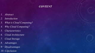 CONTENT
1. Abstract
2. Introduction
3. What is Cloud Computing?
4. Why Cloud Computing?
5. Characteristics
6. Cloud Architecture
7. Cloud Storage
8. Advantages
9. Disadvantages
10. Conclusion
 