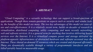 1. ABSTRACT
“Cloud Computing” is a versatile technology that can support a broad-spectrum of
applications. Though there remain questions on aspects such as security and vendor lock-
in, the benefits of this model are many. The two key advantages of this model are ease-of-
use and cost-effectiveness. It is a relatively recent term, builds on decades of research in
virtualization, distributed computing, utility computing, and more recently networking,
web and software services. It is a general term for anything that involves delivering hosted
services over the Internet. It is a virtualized compute power and storage delivered via
platform-agnostic infrastructures of abstracted hardware and software accessed over the
Internet. These shared on-demand IT resources which are created and disposed efficiently.
These are dynamically scalable through a variety of programmatic interfaces and are
billed variably based on measurable usage.
 