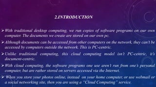 2.INTRODUCTION
With traditional desktop computing, we run copies of software programs on our own
computer. The documents we create are stored on our own pc.
Although documents can be accessed from other computers on the network, they can’t be
accessed by computers outside the network. This is PC-centric.
Unlike traditional computing, this cloud computing model isn’t PC-centric, it’s
document-centric.
With cloud computing, the software programs one use aren’t run from one’s personal
computer, but are rather stored on servers accessed via the Internet.
 When you store your photos online, instead on your home computer, or use webmail or
a social networking site, then you are using a “Cloud Computing” service.
 