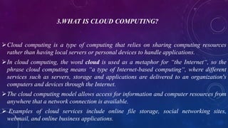 3.WHAT IS CLOUD COMPUTING?
Cloud computing is a type of computing that relies on sharing computing resources
rather than having local servers or personal devices to handle applications.
In cloud computing, the word cloud is used as a metaphor for “the Internet“, so the
phrase cloud computing means “a type of Internet-based computing“, where different
services such as servers, storage and applications are delivered to an organization's
computers and devices through the Internet.
The cloud computing model allows access for information and computer resources from
anywhere that a network connection is available.
 Examples of cloud services include online file storage, social networking sites,
webmail, and online business applications.
 