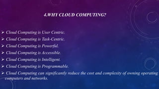 4.WHY CLOUD COMPUTING?
 Cloud Computing is User Centric.
 Cloud Computing is Task-Centric.
 Cloud Computing is Powerful.
 Cloud Computing is Accessible.
 Cloud Computing is Intelligent.
 Cloud Computing is Programmable.
 Cloud Computing can significantly reduce the cost and complexity of owning operating
computers and networks.
 
