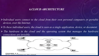 6.CLOUD ARCHITECTURE
Individual users connect to the cloud from their own personal computers or portable
devices, over the Internet.
To these individual users, the cloud is seen as a single application, device, or document.
 The hardware in the cloud and the operating system that manages the hardware
connections are invisible.
 