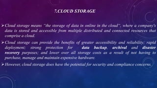 7.CLOUD STORAGE
Cloud storage means “the storage of data in online in the cloud“, where a company's
data is stored and accessible from multiple distributed and connected resources that
comprise a cloud.
Cloud storage can provide the benefits of greater accessibility and reliability; rapid
deployment; strong protection for data backup, archival and disaster
recovery purposes; and lower over all storage costs as a result of not having to
purchase, manage and maintain expensive hardware.
However, cloud storage does have the potential for security and compliance concerns.
 