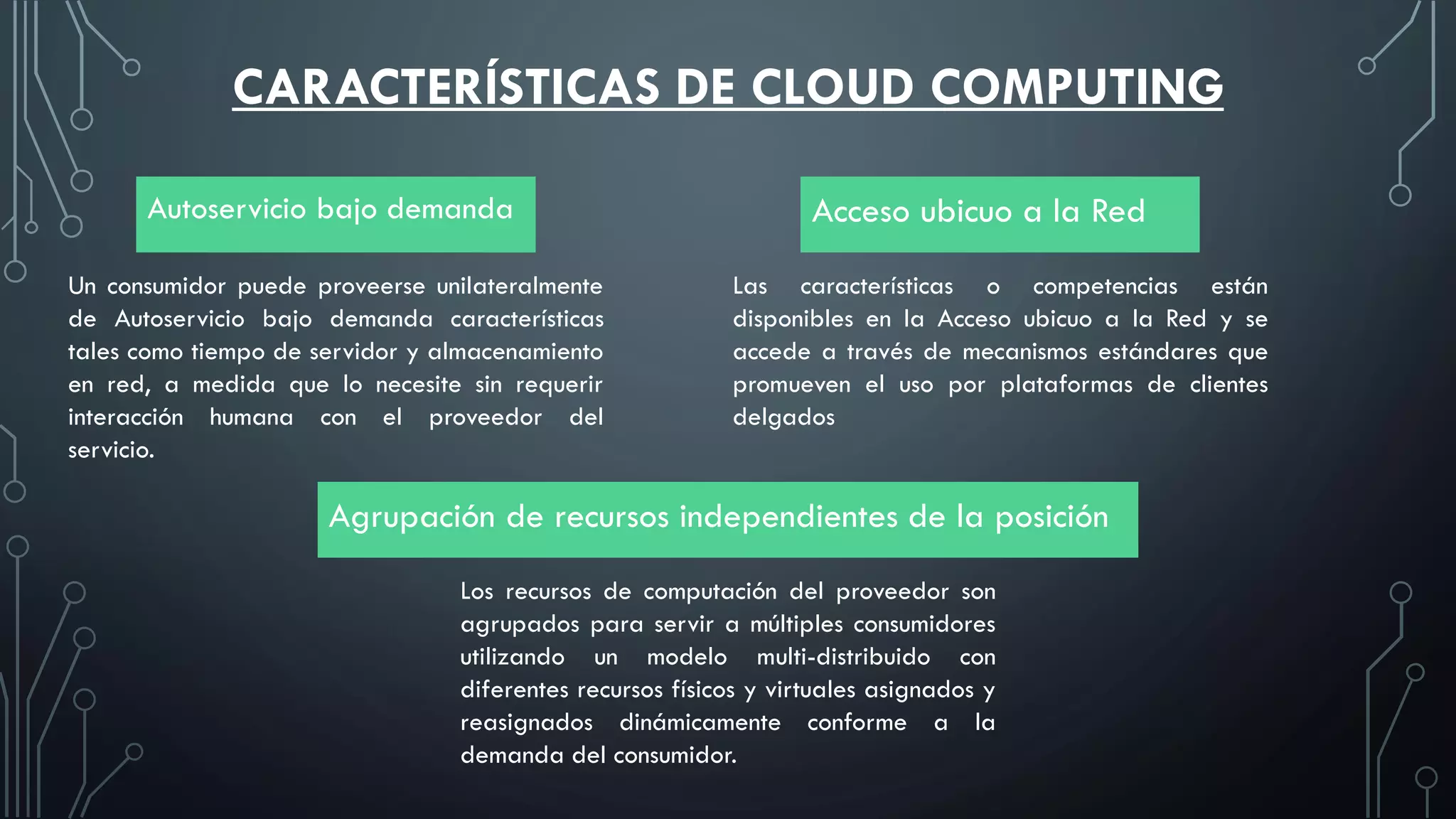 CARACTERÍSTICAS DE CLOUD COMPUTING
Autoservicio bajo demanda Acceso ubicuo a la Red
Agrupación de recursos independientes de la posición
Un consumidor puede proveerse unilateralmente
de Autoservicio bajo demanda características
tales como tiempo de servidor y almacenamiento
en red, a medida que lo necesite sin requerir
interacción humana con el proveedor del
servicio.
Las características o competencias están
disponibles en la Acceso ubicuo a la Red y se
accede a través de mecanismos estándares que
promueven el uso por plataformas de clientes
delgados
Los recursos de computación del proveedor son
agrupados para servir a múltiples consumidores
utilizando un modelo multi-distribuido con
diferentes recursos físicos y virtuales asignados y
reasignados dinámicamente conforme a la
demanda del consumidor.
 