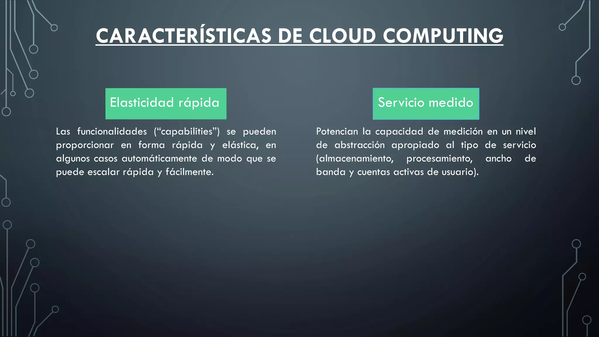 CARACTERÍSTICAS DE CLOUD COMPUTING
Elasticidad rápida Servicio medido
Las funcionalidades (“capabilities”) se pueden
proporcionar en forma rápida y elástica, en
algunos casos automáticamente de modo que se
puede escalar rápida y fácilmente.
Potencian la capacidad de medición en un nivel
de abstracción apropiado al tipo de servicio
(almacenamiento, procesamiento, ancho de
banda y cuentas activas de usuario).
 