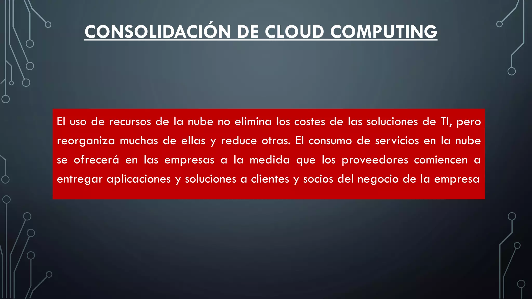 El uso de recursos de la nube no elimina los costes de las soluciones de TI, pero
reorganiza muchas de ellas y reduce otras. El consumo de servicios en la nube
se ofrecerá en las empresas a la medida que los proveedores comiencen a
entregar aplicaciones y soluciones a clientes y socios del negocio de la empresa
CONSOLIDACIÓN DE CLOUD COMPUTING
 