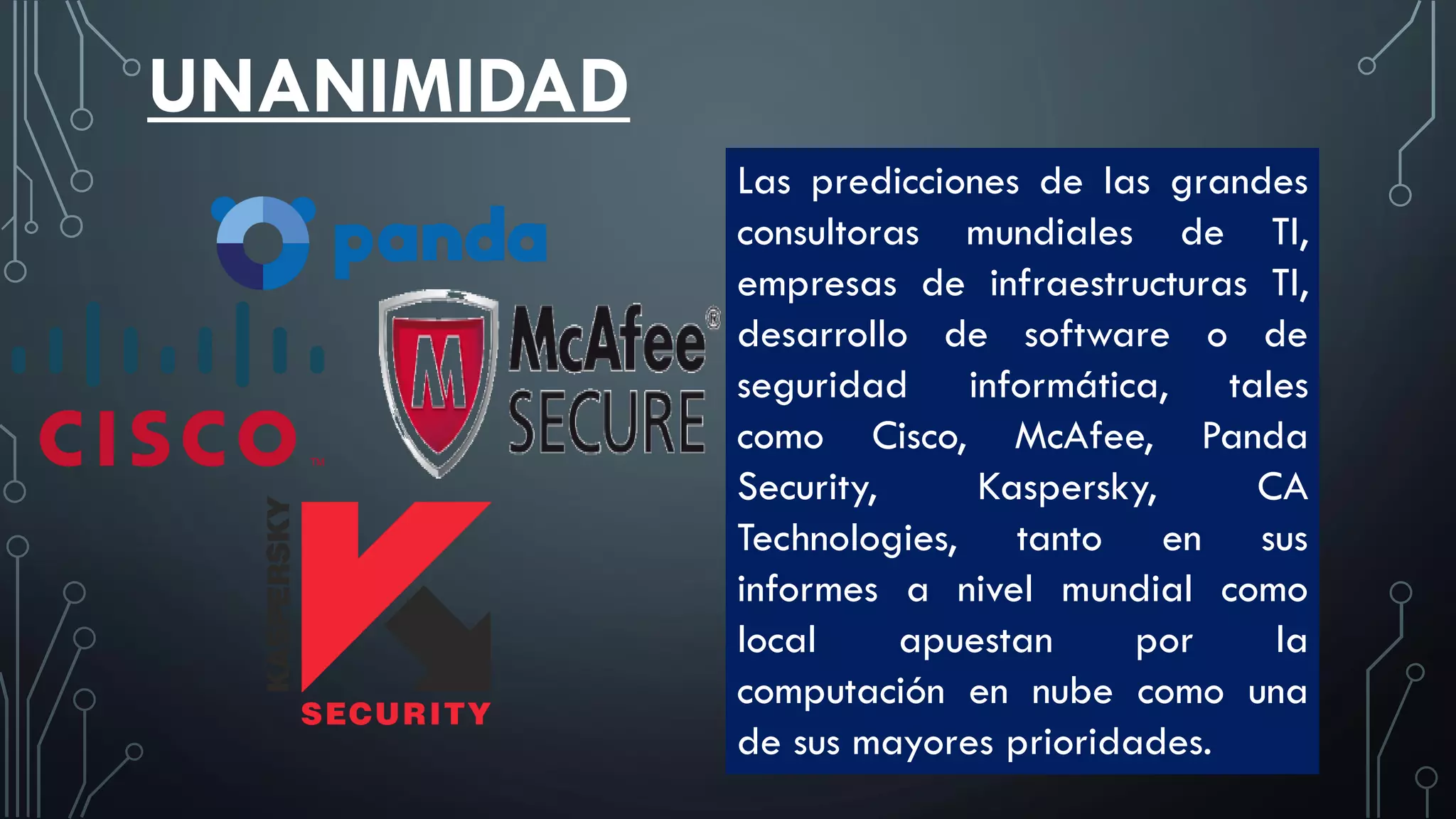 UNANIMIDAD
Las predicciones de las grandes
consultoras mundiales de TI,
empresas de infraestructuras TI,
desarrollo de software o de
seguridad informática, tales
como Cisco, McAfee, Panda
Security, Kaspersky, CA
Technologies, tanto en sus
informes a nivel mundial como
local apuestan por la
computación en nube como una
de sus mayores prioridades.
 