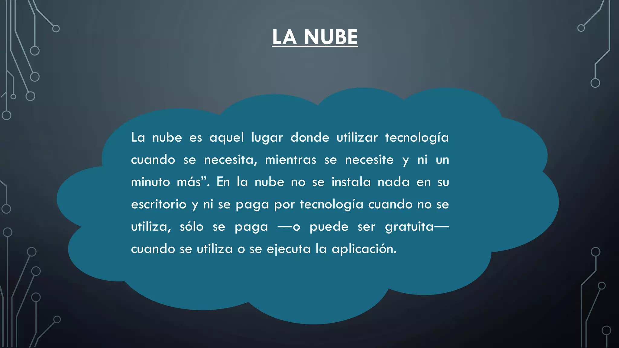 LA NUBE
La nube es aquel lugar donde utilizar tecnología
cuando se necesita, mientras se necesite y ni un
minuto más”. En la nube no se instala nada en su
escritorio y ni se paga por tecnología cuando no se
utiliza, sólo se paga ―o puede ser gratuita―
cuando se utiliza o se ejecuta la aplicación.
 