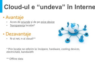Cloud-ul e “undeva” în Interne

•   Acces de oriunde şi de pe orice device
•   Transparenţa locaţiei*




•   N-ai net, n-ai cloud!**


* Prin locaţie ne referim la: încăpere, hardware, cooling devices,
electricitate, bandwidth

** Offline data
 