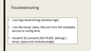 Troubleshooting
• /var/log/cloud-init.log (verbose logs)
• /var/lib/cloud/ (data, files etc from the metadata
service or config drive
• cloudinit [h] [version] [file FILES] [debug] [-
force] {query,init,modules,single}
 