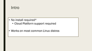 Intro
• No install required*
• Cloud Platform support required
• Works on most common Linux distros
 