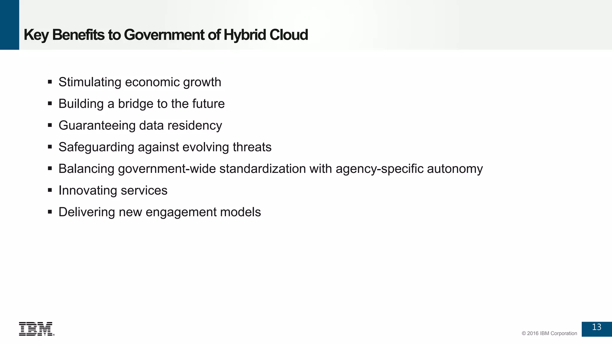 13
© 2016 IBM Corporation
Key Benefits toGovernment of Hybrid Cloud
 Stimulating economic growth
 Building a bridge to the future
 Guaranteeing data residency
 Safeguarding against evolving threats
 Balancing government-wide standardization with agency-specific autonomy
 Innovating services
 Delivering new engagement models
 