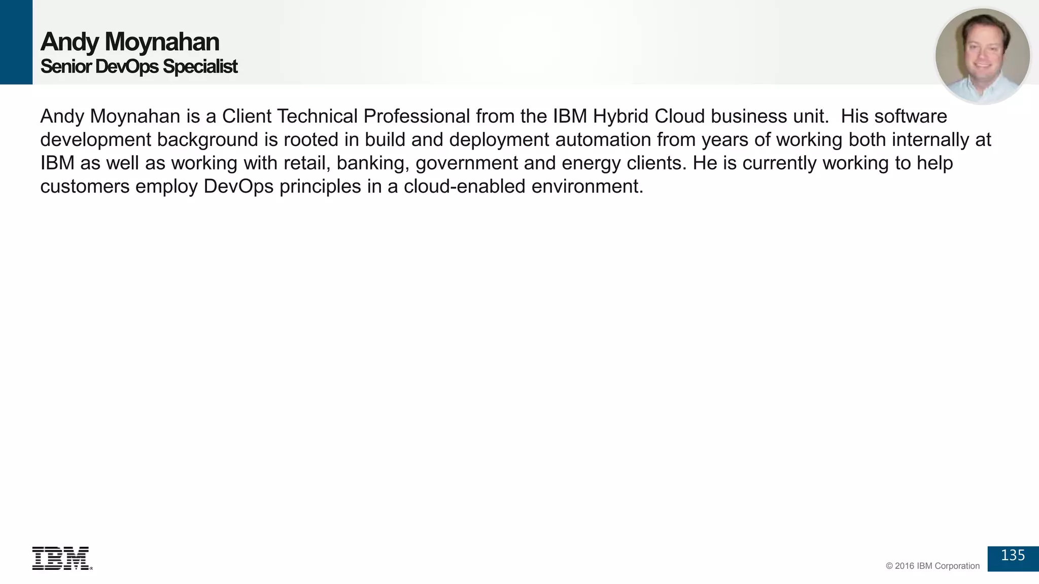 135
© 2016 IBM Corporation
Andy Moynahan
SeniorDevOpsSpecialist
Andy Moynahan is a Client Technical Professional from the IBM Hybrid Cloud business unit. His software
development background is rooted in build and deployment automation from years of working both internally at
IBM as well as working with retail, banking, government and energy clients. He is currently working to help
customers employ DevOps principles in a cloud-enabled environment.
 