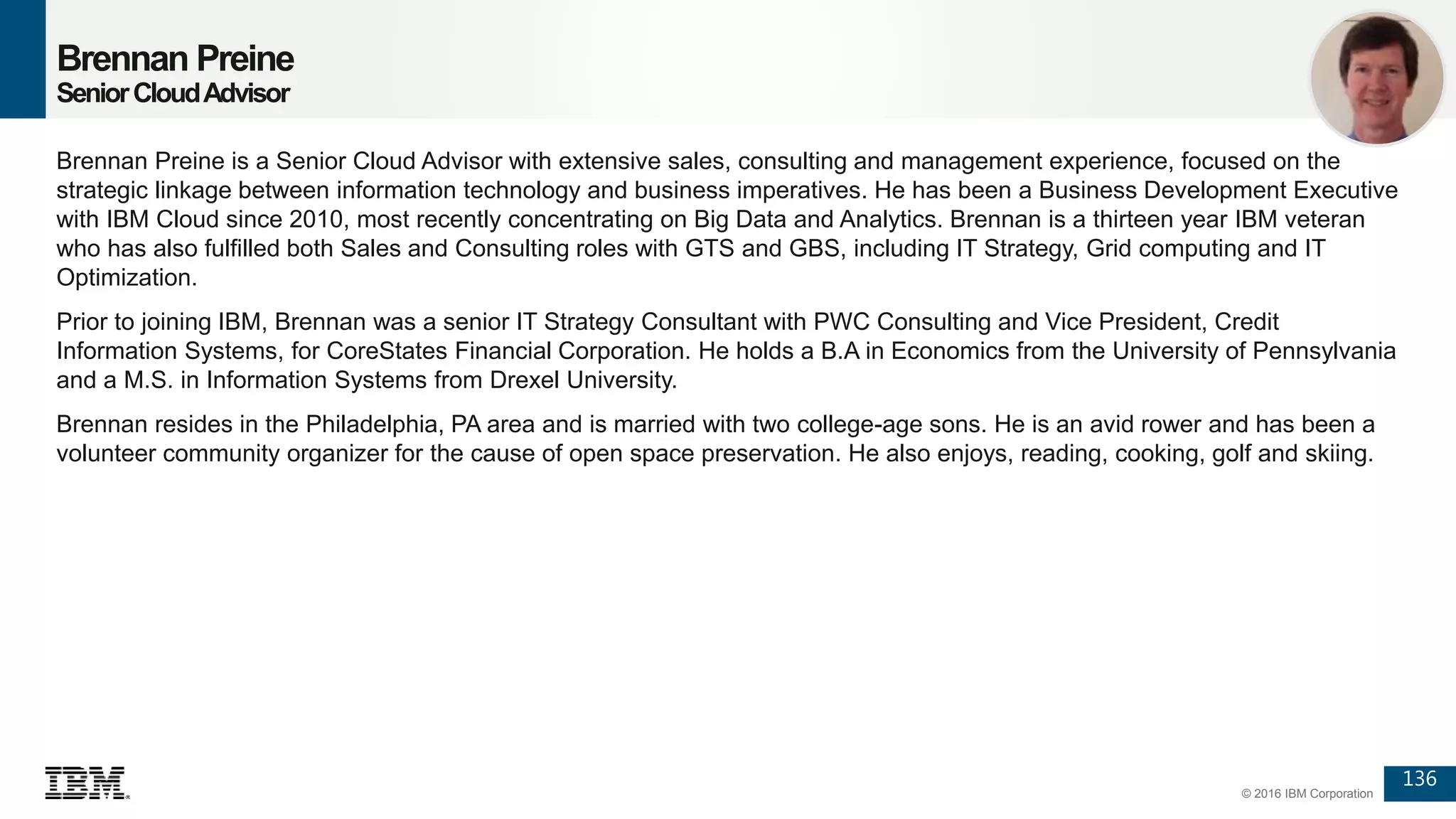 136
© 2016 IBM Corporation
Brennan Preine
SeniorCloudAdvisor
Brennan Preine is a Senior Cloud Advisor with extensive sales, consulting and management experience, focused on the
strategic linkage between information technology and business imperatives. He has been a Business Development Executive
with IBM Cloud since 2010, most recently concentrating on Big Data and Analytics. Brennan is a thirteen year IBM veteran
who has also fulfilled both Sales and Consulting roles with GTS and GBS, including IT Strategy, Grid computing and IT
Optimization.
Prior to joining IBM, Brennan was a senior IT Strategy Consultant with PWC Consulting and Vice President, Credit
Information Systems, for CoreStates Financial Corporation. He holds a B.A in Economics from the University of Pennsylvania
and a M.S. in Information Systems from Drexel University.
Brennan resides in the Philadelphia, PA area and is married with two college-age sons. He is an avid rower and has been a
volunteer community organizer for the cause of open space preservation. He also enjoys, reading, cooking, golf and skiing.
 