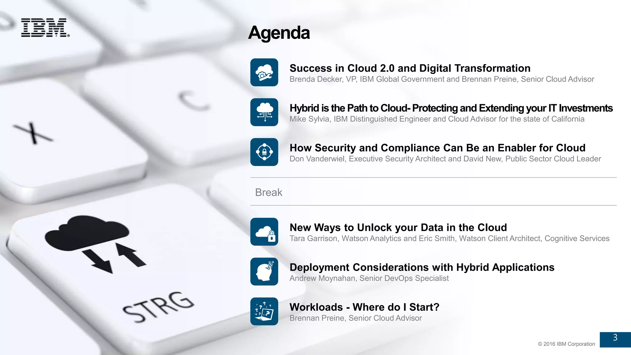 3
© 2016 IBM Corporation
3
© 2016 IBM Corporation
Success in Cloud 2.0 and Digital Transformation
Brenda Decker, VP, IBM Global Government and Brennan Preine, Senior Cloud Advisor
Hybrid is the Path to Cloud- Protectingand Extendingyour IT Investments
Mike Sylvia, IBM Distinguished Engineer and Cloud Advisor for the state of California
How Security and Compliance Can Be an Enabler for Cloud
Don Vanderwiel, Executive Security Architect and David New, Public Sector Cloud Leader
New Ways to Unlock your Data in the Cloud
Tara Garrison, Watson Analytics and Eric Smith, Watson Client Architect, Cognitive Services
Agenda
Break
Deployment Considerations with Hybrid Applications
Andrew Moynahan, Senior DevOps Specialist
Workloads - Where do I Start?
Brennan Preine, Senior Cloud Advisor
 
