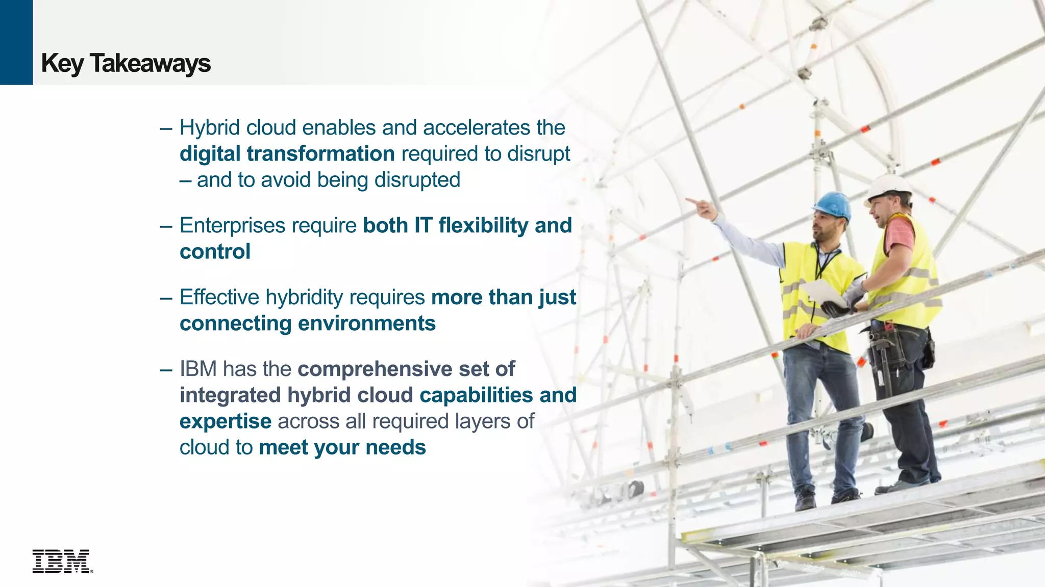 39
© 2016 IBM Corporation
Key Takeaways
– Hybrid cloud enables and accelerates the
digital transformation required to disrupt
– and to avoid being disrupted
– Enterprises require both IT flexibility and
control
– Effective hybridity requires more than just
connecting environments
– IBM has the comprehensive set of
integrated hybrid cloud capabilities and
expertise across all required layers of
cloud to meet your needs
 