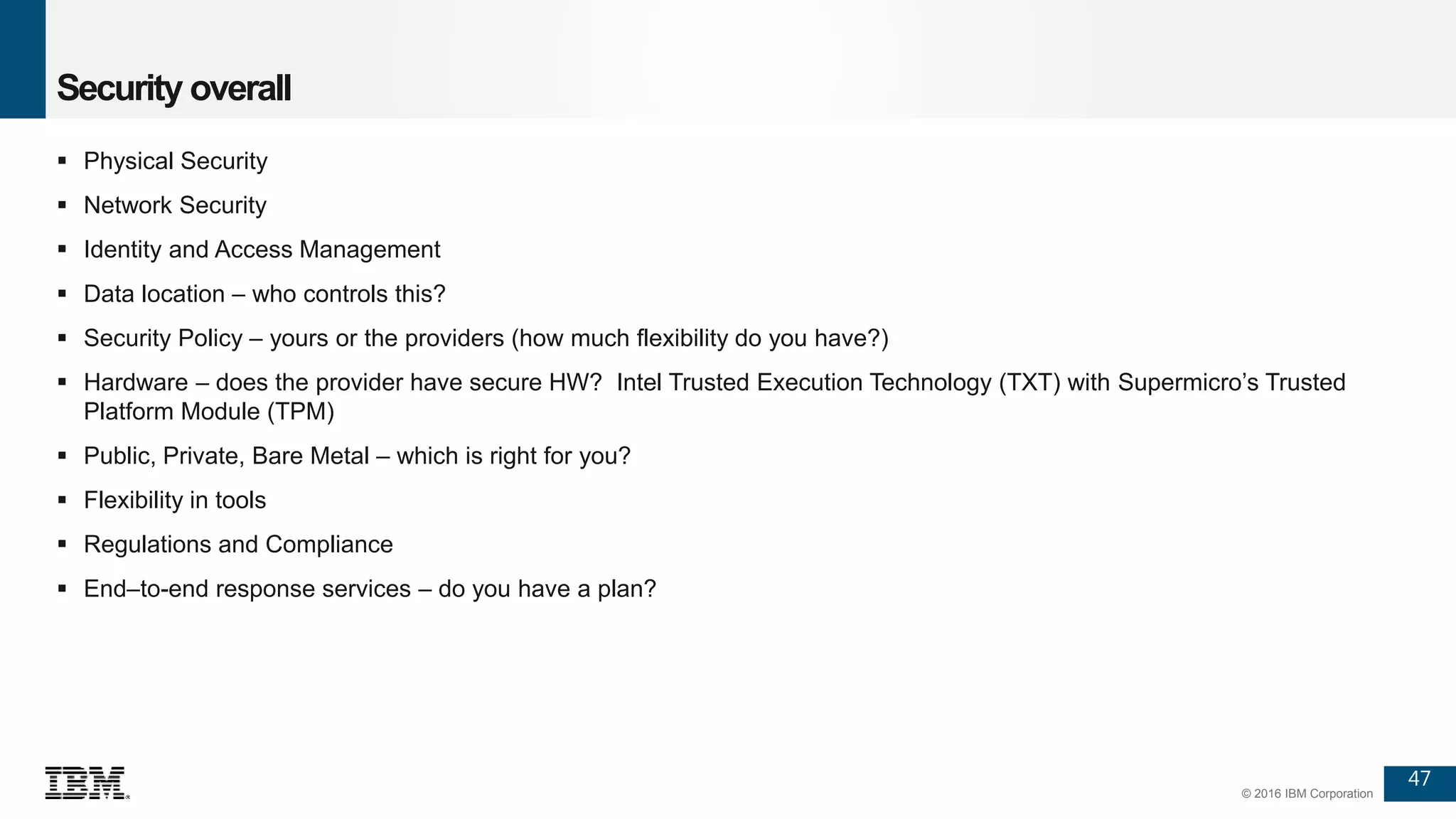 47
© 2016 IBM Corporation
Security overall
 Physical Security
 Network Security
 Identity and Access Management
 Data location – who controls this?
 Security Policy – yours or the providers (how much flexibility do you have?)
 Hardware – does the provider have secure HW? Intel Trusted Execution Technology (TXT) with Supermicro’s Trusted
Platform Module (TPM)
 Public, Private, Bare Metal – which is right for you?
 Flexibility in tools
 Regulations and Compliance
 End–to-end response services – do you have a plan?
 